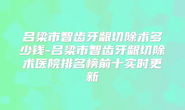 吕梁市智齿牙龈切除术多少钱-吕梁市智齿牙龈切除术医院排名榜前十实时更新