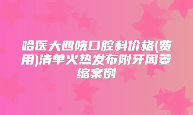 哈医大四院口腔科价格(费用)清单火热发布附牙周萎缩案例