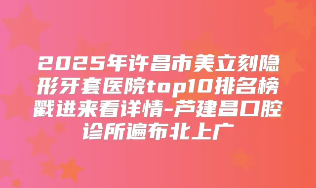 2025年许昌市美立刻隐形牙套医院top10排名榜戳进来看详情-芦建昌口腔诊所遍布北上广