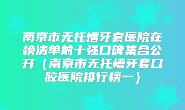南京市无托槽牙套医院在榜清单前十强口碑集合公开（南京市无托槽牙套口腔医院排行榜一）