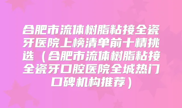 合肥市流体树脂粘接全瓷牙医院上榜清单前十精挑选（合肥市流体树脂粘接全瓷牙口腔医院全城热门口碑机构推荐）