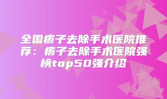 全国痦子去除手术医院推荐:痦子去除手术医院强榜top50强介绍