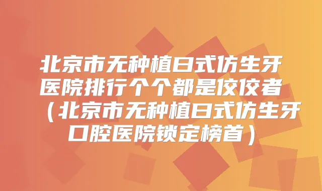 北京市无种植曰式仿生牙医院排行个个都是佼佼者（北京市无种植曰式仿生牙口腔医院锁定榜首）