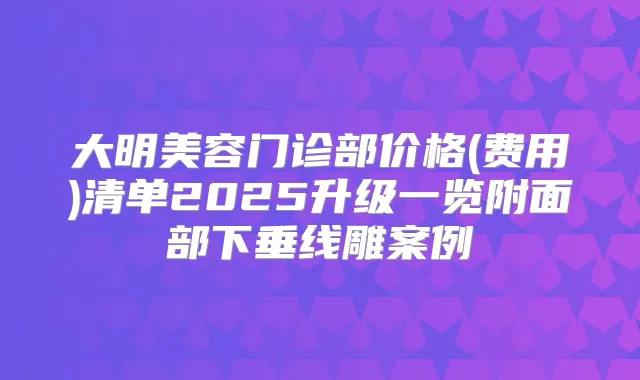 大明美容门诊部价格(费用)清单2025升级一览附面部下垂线雕案例