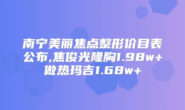 南宁美丽焦点整形价目表公布,焦俊光隆胸1.98w+做热玛吉1.68w+