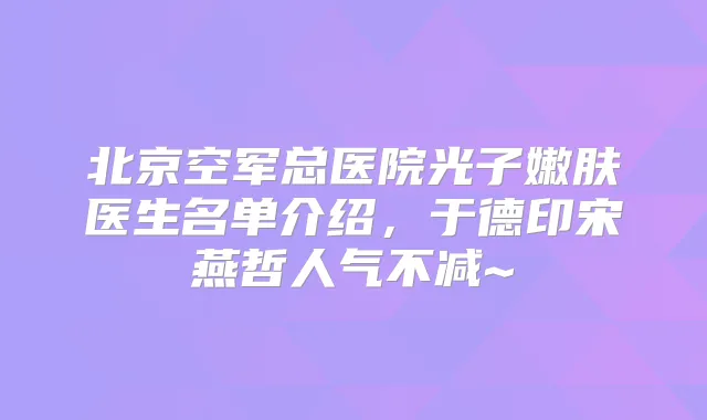 北京空军总医院光子嫩肤医生名单介绍,于德印宋燕哲人气不减~