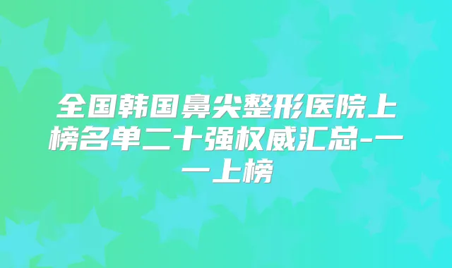 全国韩国鼻尖整形医院上榜名单二十强汇总-一一上榜