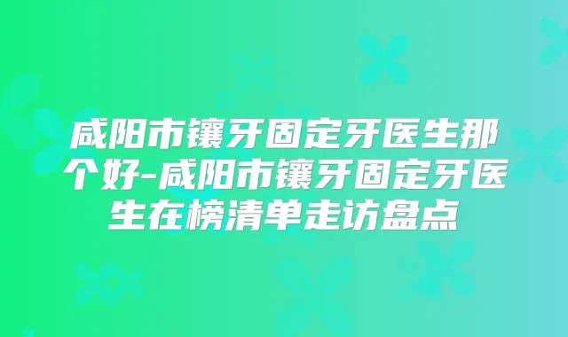 咸阳市镶牙固定牙医生那个好-咸阳市镶牙固定牙医生在榜清单走访盘点
