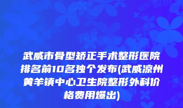 武威市骨型矫正手术整形医院排名前10名独个发布(武威凉州黄羊镇中心卫生院整形外科价格费用爆出)