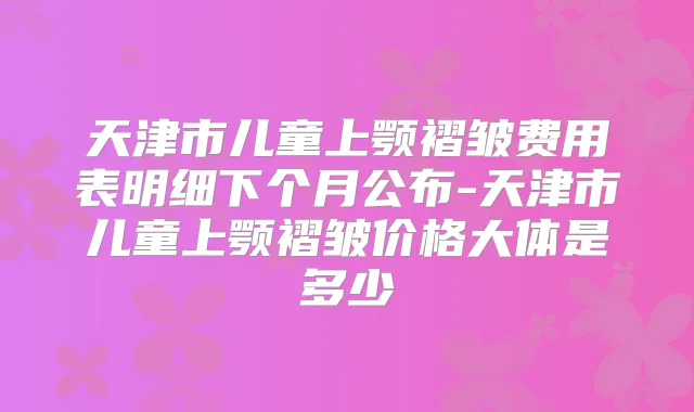 天津市儿童上颚褶皱费用表明细下个月公布-天津市儿童上颚褶皱价格大体是多少