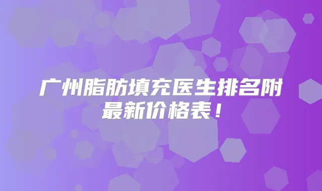 广州脂肪填充医生排名附新价格表！