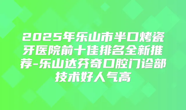 2025年乐山市半口烤瓷牙医院前十佳排名全新推荐-乐山达芬奇口腔门诊部技术好人气高