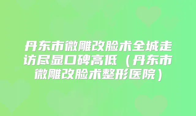 丹东市微雕改脸术全城走访尽显口碑高低(丹东市微雕改脸术整形医院)