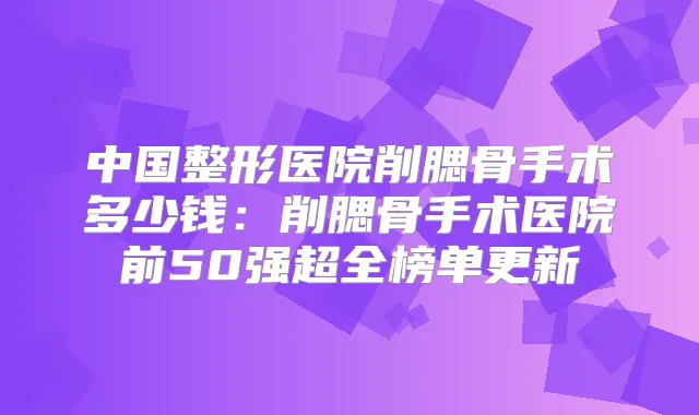 中国整形医院削腮骨手术多少钱：削腮骨手术医院前50强超全榜单更新