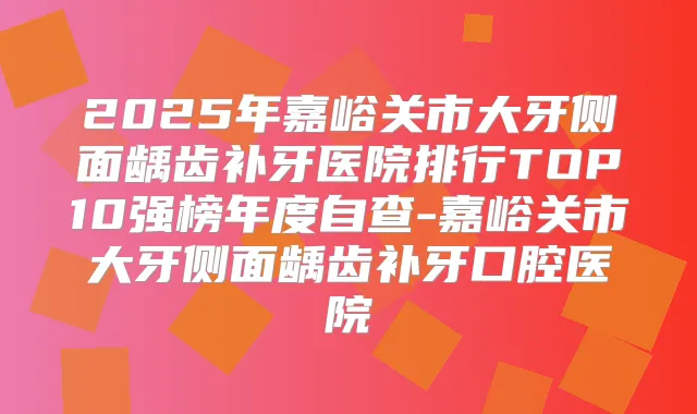 2025年嘉峪关市大牙侧面龋齿补牙医院排行TOP10强榜年度自查-嘉峪关市大牙侧面龋齿补牙口腔医院