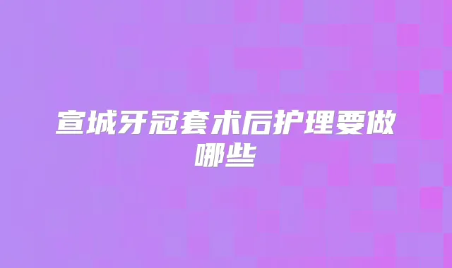 宣城牙冠套术后护理要做哪些