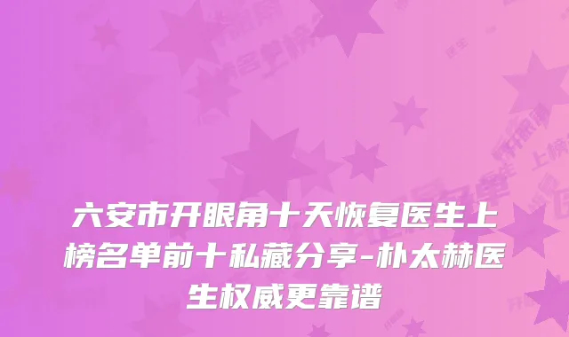 六安市开眼角十天恢复医生上榜名单前十私藏分享-朴太赫医生更靠谱