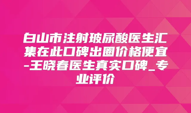 白山市注射玻尿酸医生汇集在此口碑出圈价格便宜-王晓春医生真实口碑_专业评价