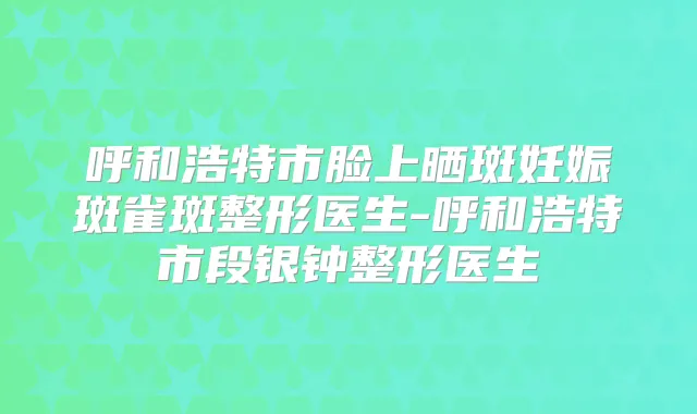 呼和浩特市脸上晒斑妊娠斑雀斑整形医生-呼和浩特市段银钟整形医生
