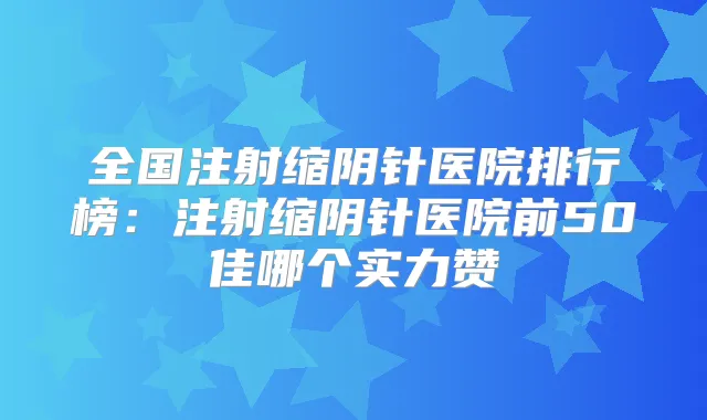 全国注射缩阴针医院排行榜:注射缩阴针医院前50佳哪个实力赞