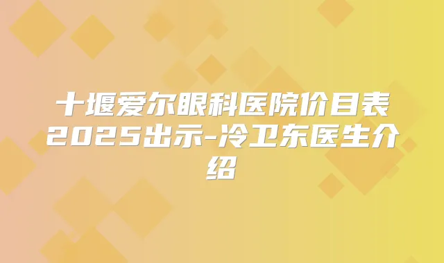 十堰爱尔眼科医院价目表2025出示-冷卫东医生介绍