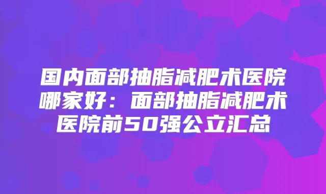 国内面部抽脂减肥术医院哪家好:面部抽脂减肥术医院前50强公立汇总
