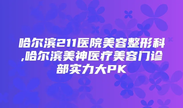 哈尔滨211医院美容整形科,哈尔滨美神医疗美容门诊部实力大PK
