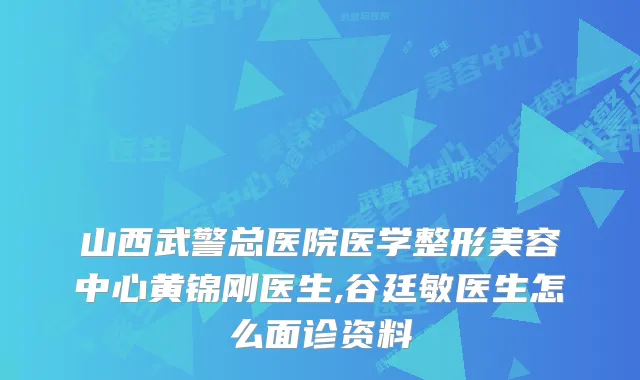 山西武警总医院医学整形美容中心黄锦刚医生,谷廷敏医生怎么面诊资料