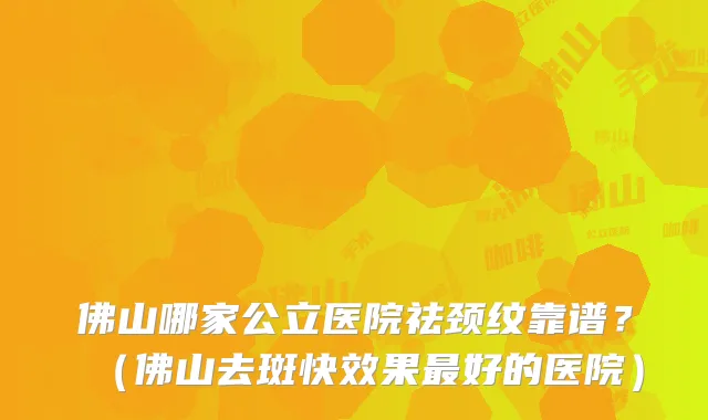 佛山哪家公立医院祛颈纹靠谱？（佛山去斑快效果好的医院）