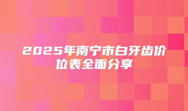2025年南宁市白牙齿价位表全面分享