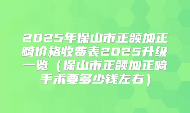 2025年保山市正颌加正畸价格收费表2025升级一览(保山市正颌加正畸手术要多少钱左右)