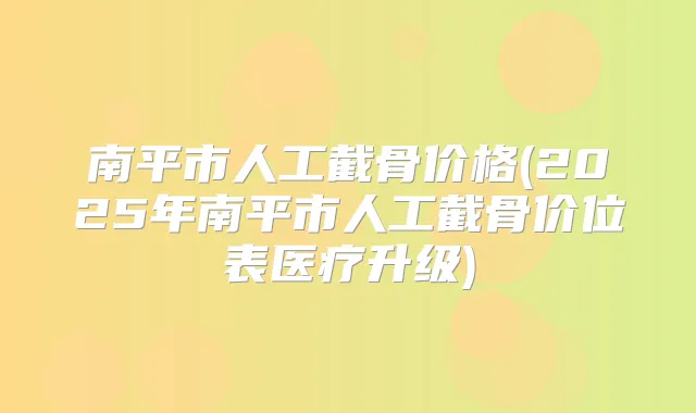 南平市人工截骨价格(2025年南平市人工截骨价位表医疗升级)