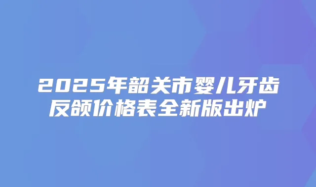 2025年韶关市婴儿牙齿反颌价格表全新版出炉