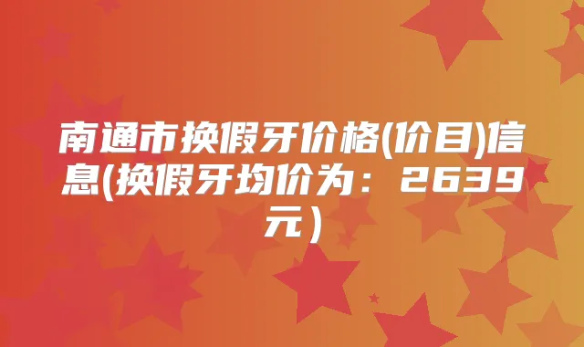 南通市换假牙价格(价目)信息(换假牙均价为:2639元)