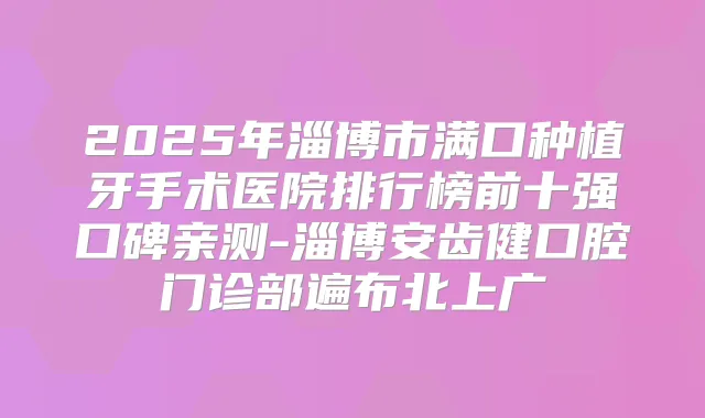 2025年淄博市满口种植牙手术医院排行榜前十强口碑亲测-淄博安齿健口腔门诊部遍布北上广