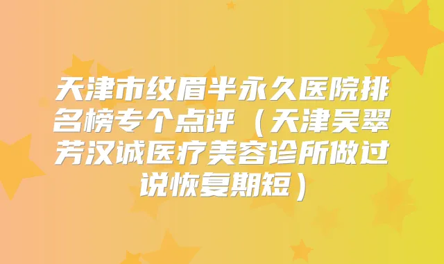 天津市纹眉半永久医院排名榜专个点评(天津吴翠芳汉诚医疗美容诊所做过说恢复期短)