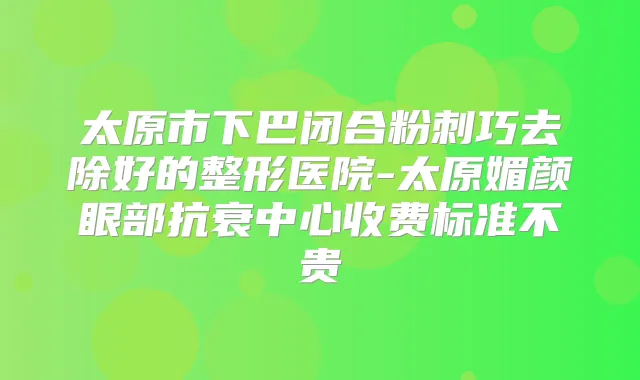 太原市下巴闭合粉刺巧去除好的整形医院-太原媚颜眼部抗衰中心收费标准不贵