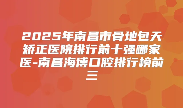 2025年南昌市骨地包天矫正医院排行前十强哪家医-南昌海博口腔排行榜前三