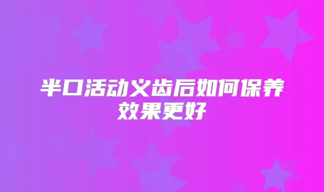 半口活动义齿后如何保养效果更好