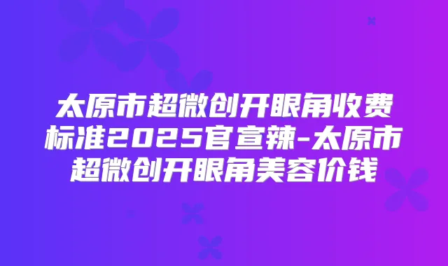太原市超微创开眼角收费标准2025官宣辣-太原市超微创开眼角美容价钱