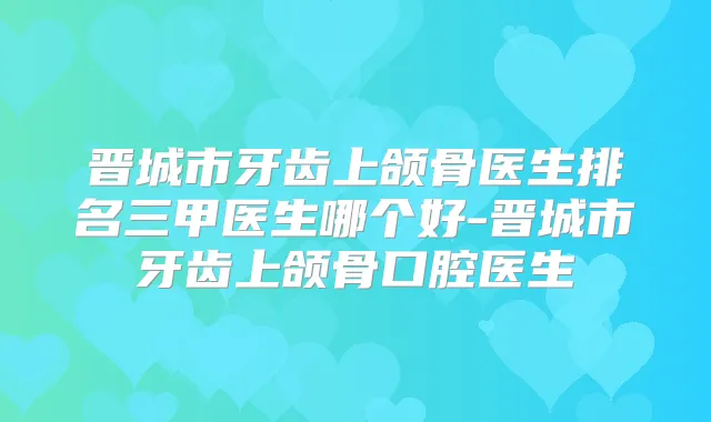 晋城市牙齿上颌骨医生排名三甲医生哪个好-晋城市牙齿上颌骨口腔医生