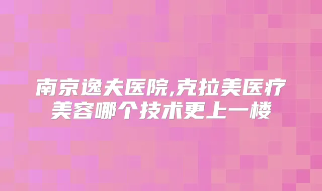 南京逸夫医院,克拉美医疗美容哪个技术更上一楼