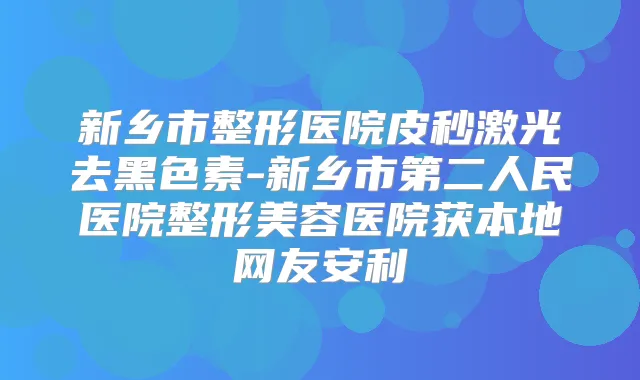 新乡市整形医院皮秒激光去黑色素-新乡市第二人民医院整形美容医院获本地网友安利