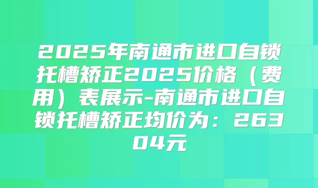 2025年南通市进口自锁托槽矫正2025价格(费用)表展示-南通市进口自锁托槽矫正均价为:26304元