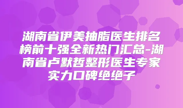 湖南省伊美抽脂医生排名榜前十强全新热门汇总-湖南省卢默哲整形医生专家实力口碑绝绝子