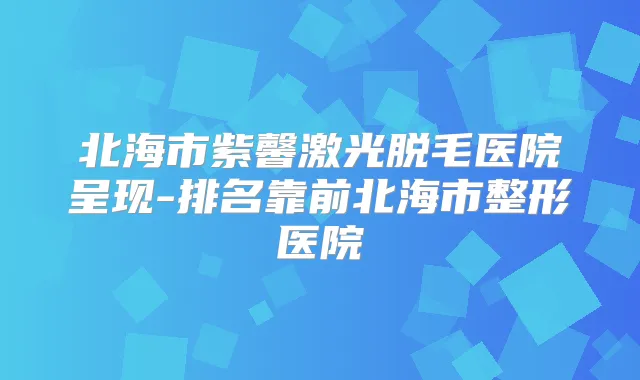 北海市紫馨激光脱毛医院呈现-排名靠前北海市整形医院