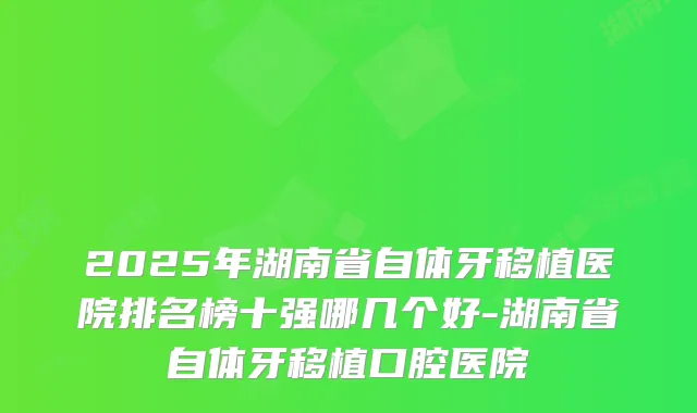2025年湖南省自体牙移植医院排名榜十强哪几个好-湖南省自体牙移植口腔医院