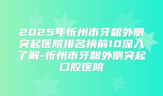 2025年忻州市牙龈外侧突起医院排名榜前10深入了解-忻州市牙龈外侧突起口腔医院
