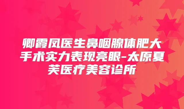 卿霞凤医生鼻咽腺体肥大手术实力表现亮眼-太原夏芙医疗美容诊所