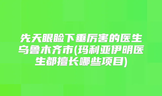 先天眼睑下垂厉害的医生乌鲁木齐市(玛利亚伊明医生都擅长哪些项目)